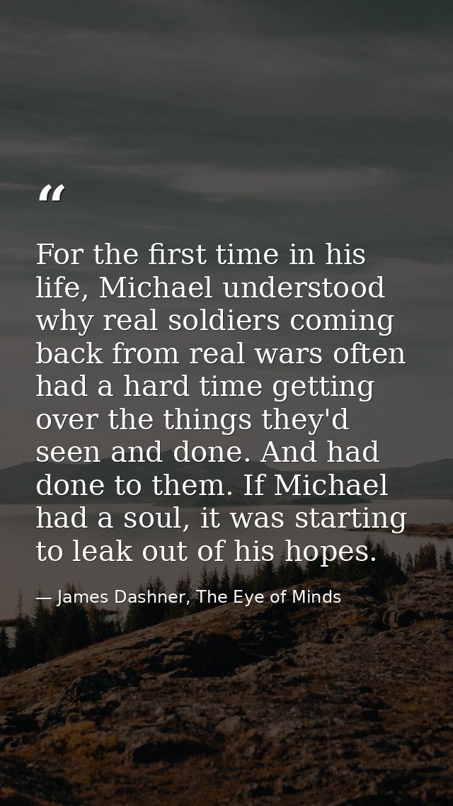 For the first time in his life, Michael understood why real soldiers coming back from real wars often had a hard time ge — James Dashner, The Eye of Minds