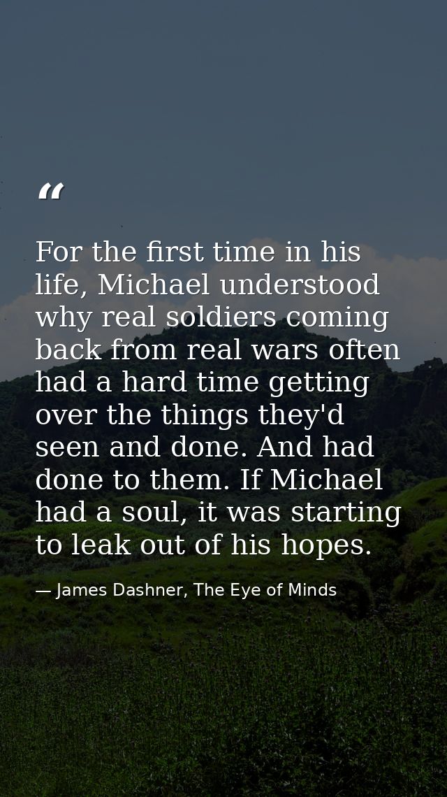 For the first time in his life, Michael understood why real soldiers coming back from real wars often had a hard time ge — James Dashner, The Eye of Minds