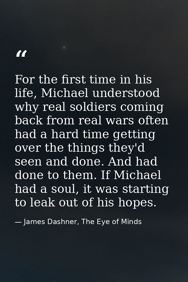 For the first time in his life, Michael understood why real soldiers coming back from real wars often had a hard time ge — James Dashner, The Eye of Minds