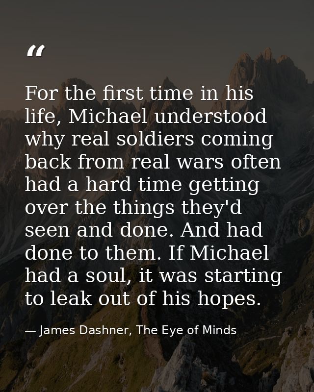 For the first time in his life, Michael understood why real soldiers coming back from real wars often had a hard time ge — James Dashner, The Eye of Minds