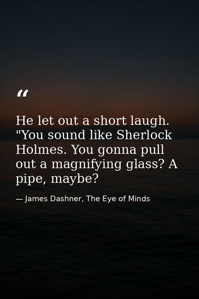 He let out a short laugh. "You sound like Sherlock Holmes. You gonna pull out a magnifying glass? A pipe, maybe? — James Dashner, The Eye of Minds