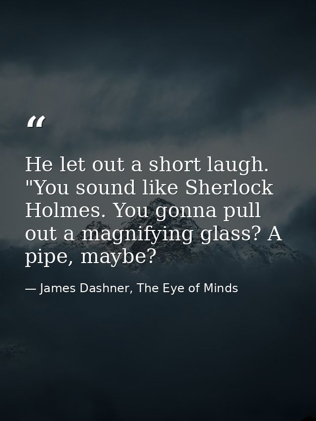 He let out a short laugh. "You sound like Sherlock Holmes. You gonna pull out a magnifying glass? A pipe, maybe? — James Dashner, The Eye of Minds