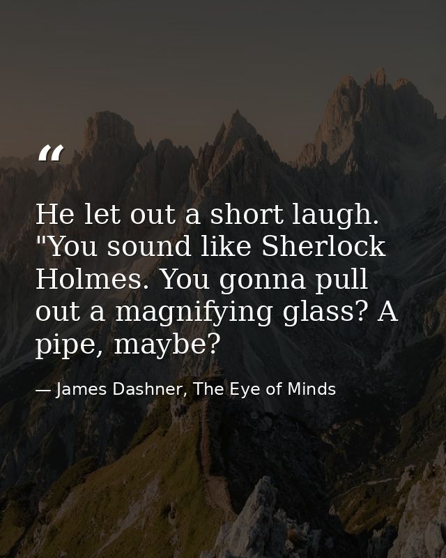He let out a short laugh. "You sound like Sherlock Holmes. You gonna pull out a magnifying glass? A pipe, maybe? — James Dashner, The Eye of Minds