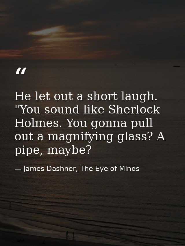 He let out a short laugh. "You sound like Sherlock Holmes. You gonna pull out a magnifying glass? A pipe, maybe? — James Dashner, The Eye of Minds