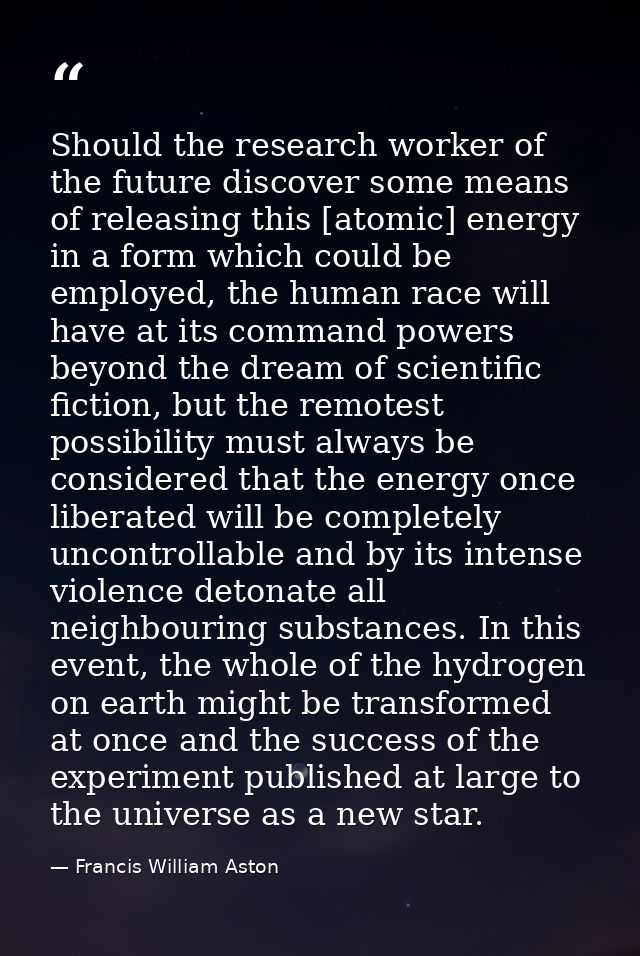 Should the research worker of the future discover some means of releasing this [atomic] energy in a form which could be  — Francis William Aston