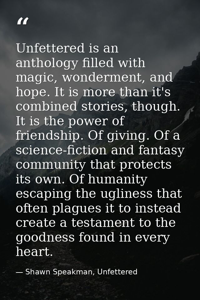 Unfettered is an anthology filled with magic, wonderment, and hope. It is more than it's combined stories, though. It is — Shawn Speakman, Unfettered