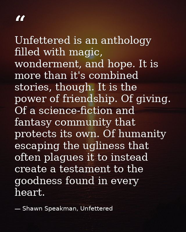 Unfettered is an anthology filled with magic, wonderment, and hope. It is more than it's combined stories, though. It is — Shawn Speakman, Unfettered