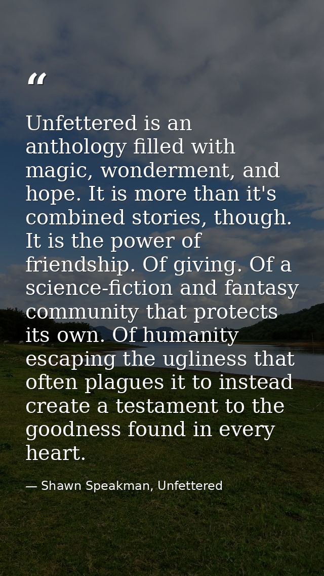 Unfettered is an anthology filled with magic, wonderment, and hope. It is more than it's combined stories, though. It is — Shawn Speakman, Unfettered