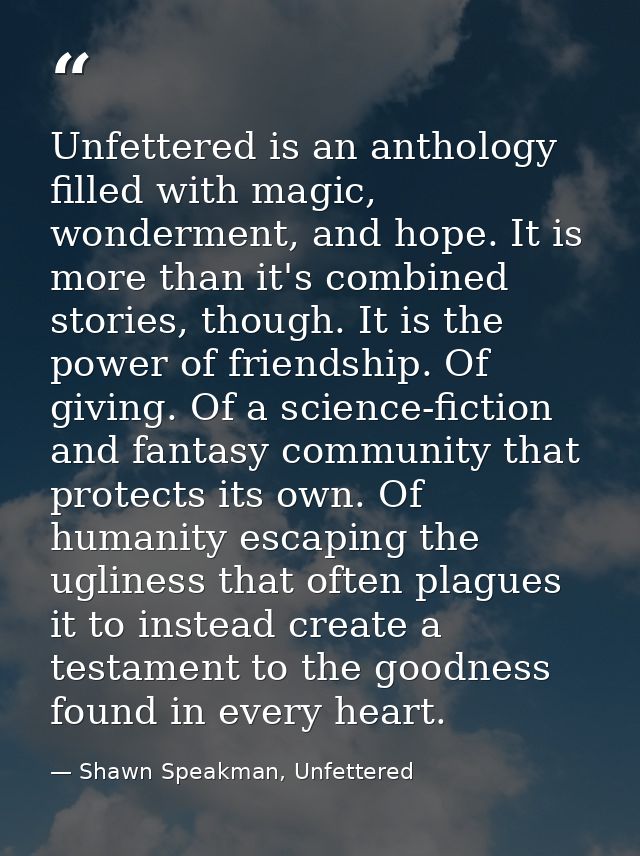 Unfettered is an anthology filled with magic, wonderment, and hope. It is more than it's combined stories, though. It is — Shawn Speakman, Unfettered