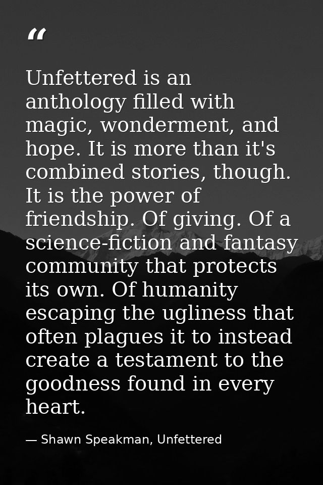 Unfettered is an anthology filled with magic, wonderment, and hope. It is more than it's combined stories, though. It is — Shawn Speakman, Unfettered