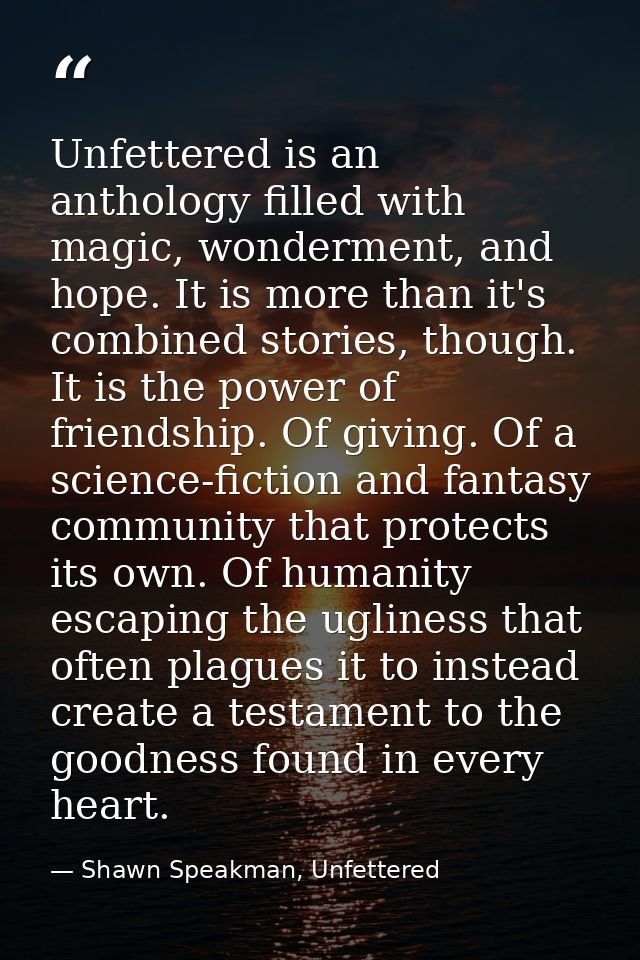 Unfettered is an anthology filled with magic, wonderment, and hope. It is more than it's combined stories, though. It is — Shawn Speakman, Unfettered