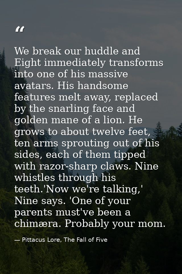 We break our huddle and Eight immediately transforms into one of his massive avatars. His handsome features melt away, r — Pittacus Lore, The Fall of Five