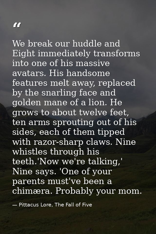 We break our huddle and Eight immediately transforms into one of his massive avatars. His handsome features melt away, r — Pittacus Lore, The Fall of Five