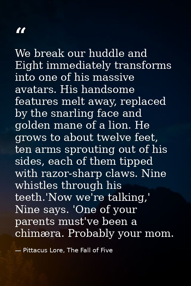We break our huddle and Eight immediately transforms into one of his massive avatars. His handsome features melt away, r — Pittacus Lore, The Fall of Five