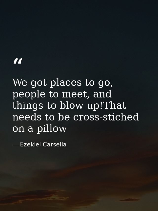 We got places to go, people to meet, and things to blow up!That needs to be cross-stiched on a pillow — Ezekiel Carsella