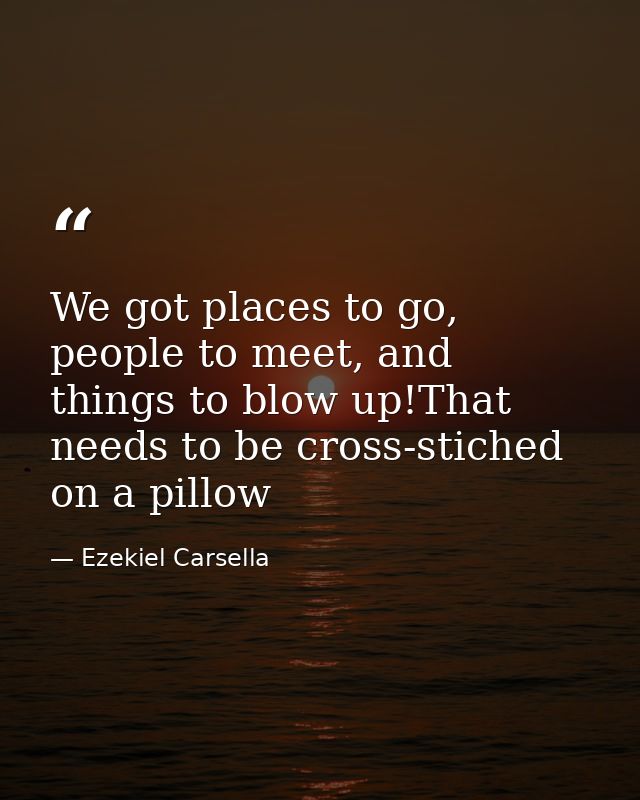 We got places to go, people to meet, and things to blow up!That needs to be cross-stiched on a pillow — Ezekiel Carsella