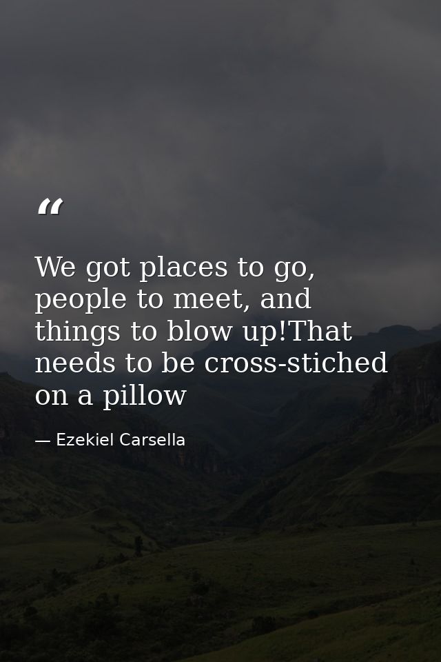 We got places to go, people to meet, and things to blow up!That needs to be cross-stiched on a pillow — Ezekiel Carsella
