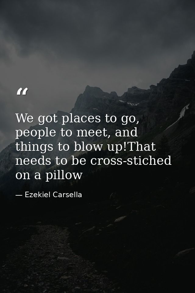 We got places to go, people to meet, and things to blow up!That needs to be cross-stiched on a pillow — Ezekiel Carsella