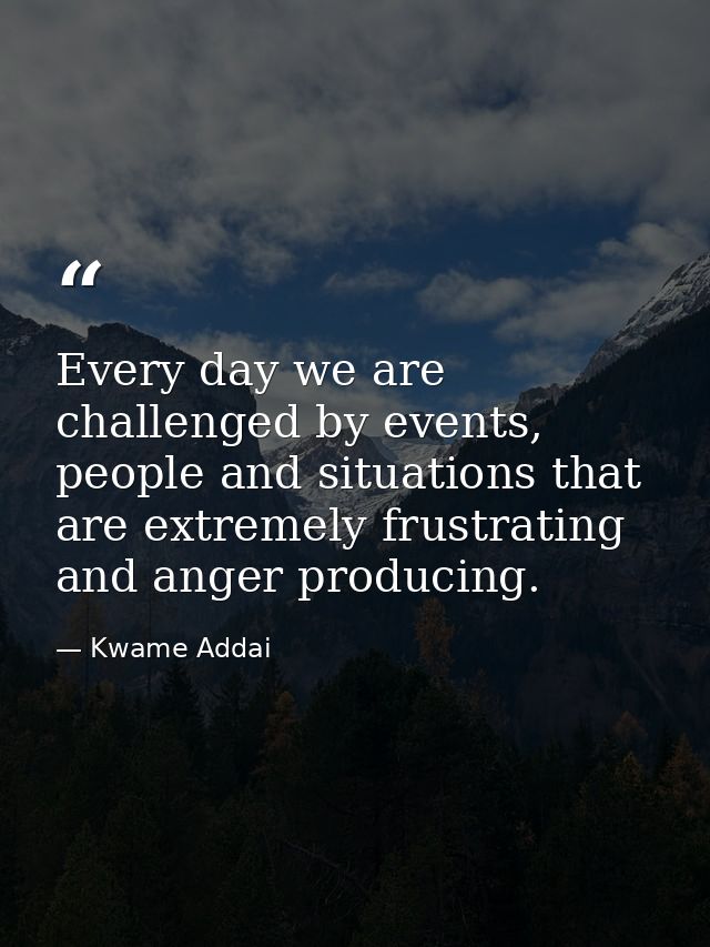 Every day we are challenged by events, people and situations that are extremely frustrating and anger producing. — Kwame Addai