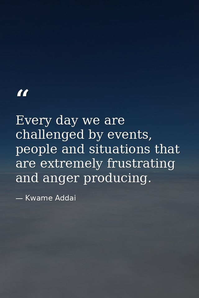 Every day we are challenged by events, people and situations that are extremely frustrating and anger producing. — Kwame Addai