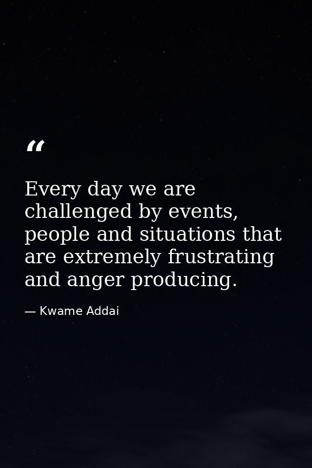 Every day we are challenged by events, people and situations that are extremely frustrating and anger producing. — Kwame Addai