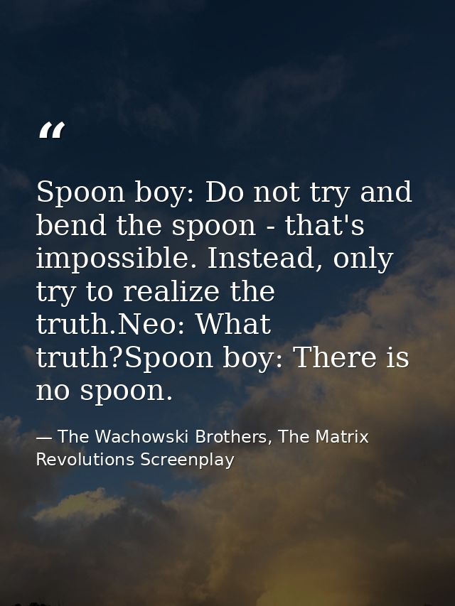 Spoon boy: Do not try and bend the spoon - that's impossible. Instead, only try to realize the truth.Neo: What truth?Spo — The Wachowski Brothers, The Matrix Revolutions Screenplay