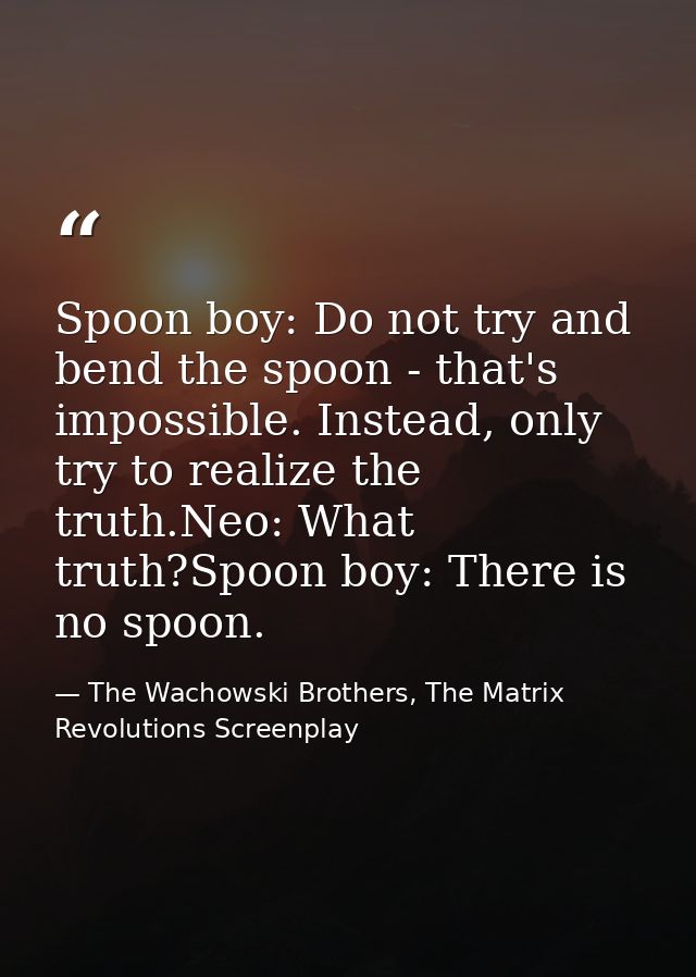 Spoon boy: Do not try and bend the spoon - that's impossible. Instead, only try to realize the truth.Neo: What truth?Spo — The Wachowski Brothers, The Matrix Revolutions Screenplay