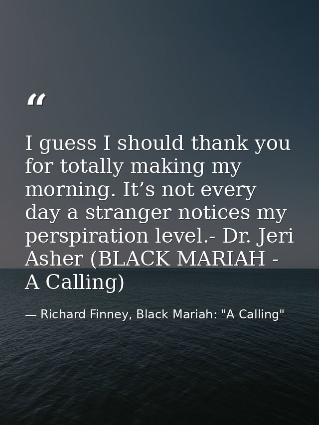 I guess I should thank you for totally making my morning. It’s not every day a stranger notices my perspiration level.-  — Richard Finney, Black Mariah: "A Calling"