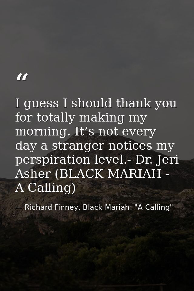 I guess I should thank you for totally making my morning. It’s not every day a stranger notices my perspiration level.-  — Richard Finney, Black Mariah: "A Calling"