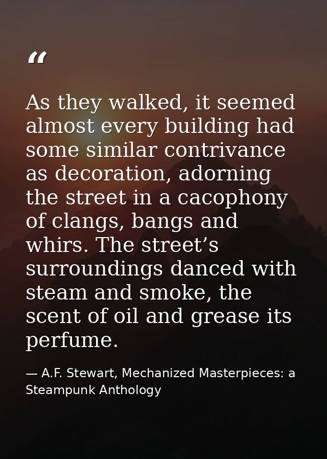 As they walked, it seemed almost every building had some similar contrivance as decoration, adorning the street in a cac — A.F. Stewart, Mechanized Masterpieces: a Steampunk Anthology