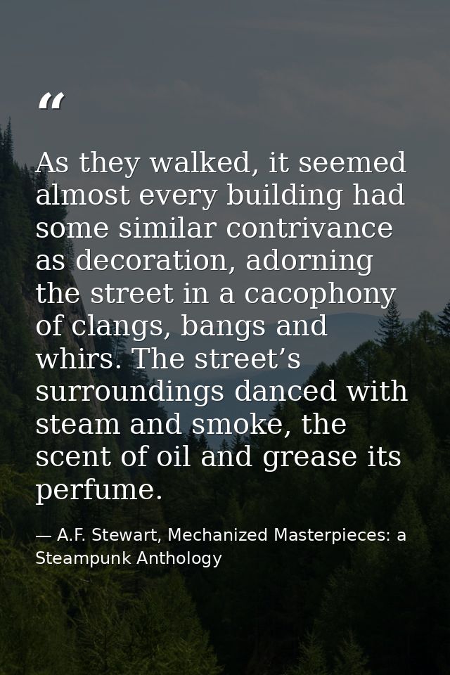 As they walked, it seemed almost every building had some similar contrivance as decoration, adorning the street in a cac — A.F. Stewart, Mechanized Masterpieces: a Steampunk Anthology