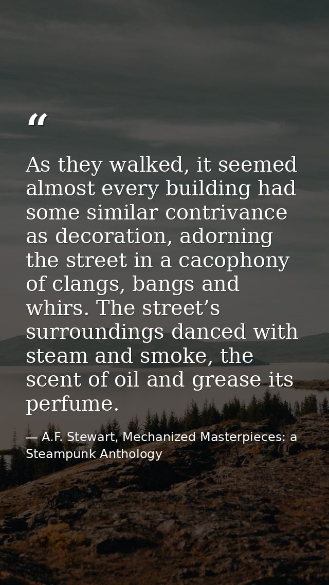 As they walked, it seemed almost every building had some similar contrivance as decoration, adorning the street in a cac — A.F. Stewart, Mechanized Masterpieces: a Steampunk Anthology