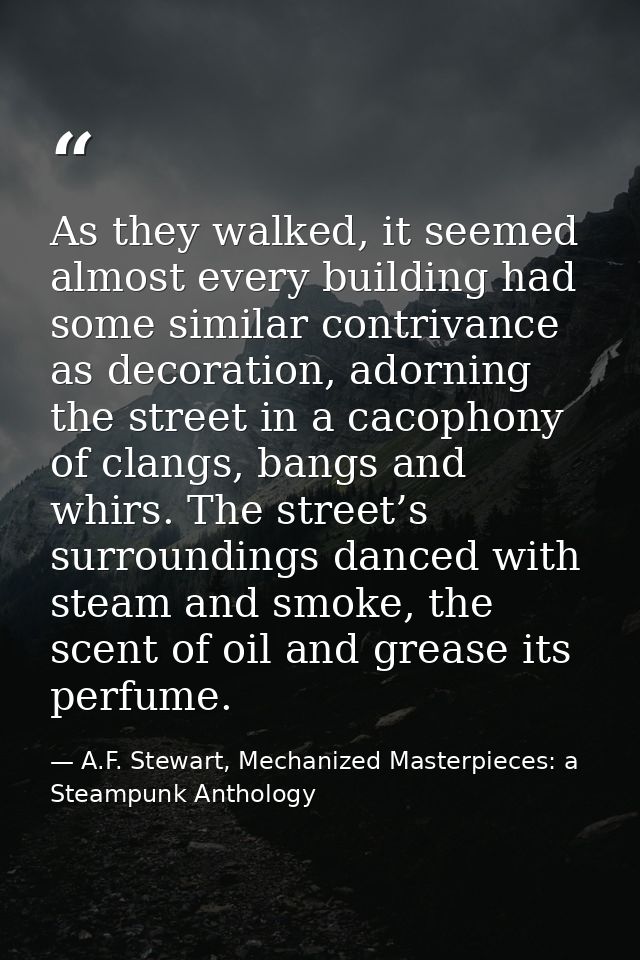 As they walked, it seemed almost every building had some similar contrivance as decoration, adorning the street in a cac — A.F. Stewart, Mechanized Masterpieces: a Steampunk Anthology