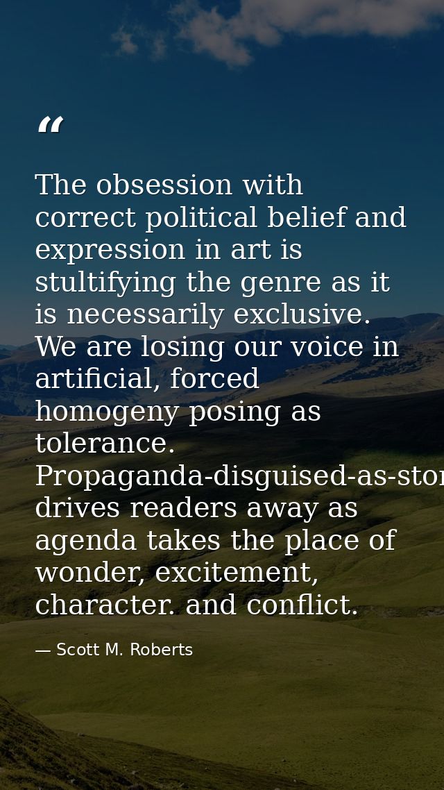 The obsession with correct political belief and expression in art is stultifying the genre as it is necessarily exclusiv — Scott M. Roberts