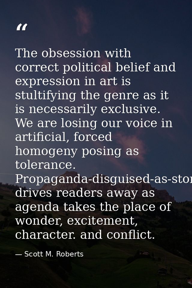 The obsession with correct political belief and expression in art is stultifying the genre as it is necessarily exclusiv — Scott M. Roberts