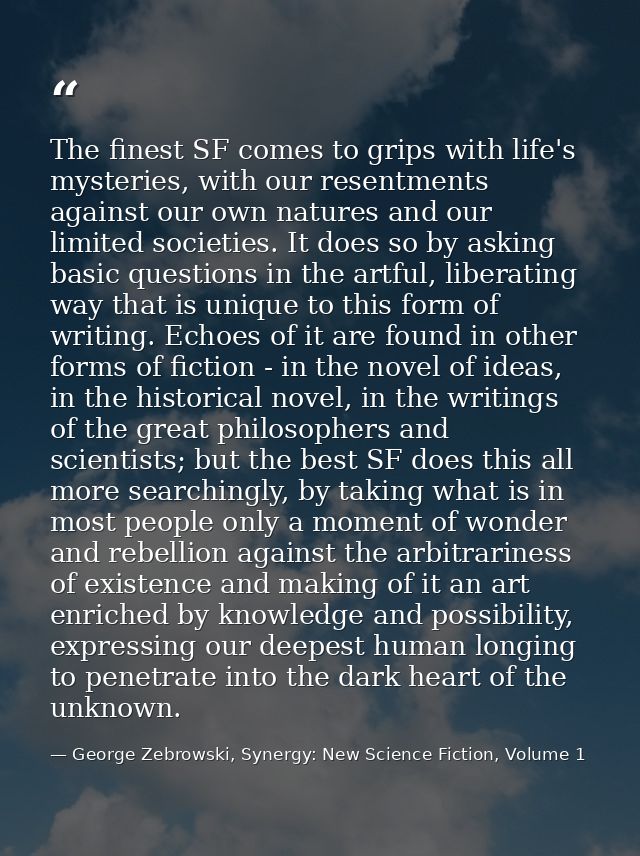 The finest SF comes to grips with life's mysteries, with our resentments against our own natures and our limited societi — George Zebrowski, Synergy: New Science Fiction, Volume 1