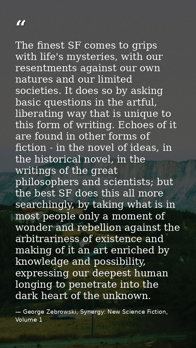 The finest SF comes to grips with life's mysteries, with our resentments against our own natures and our limited societi — George Zebrowski, Synergy: New Science Fiction, Volume 1
