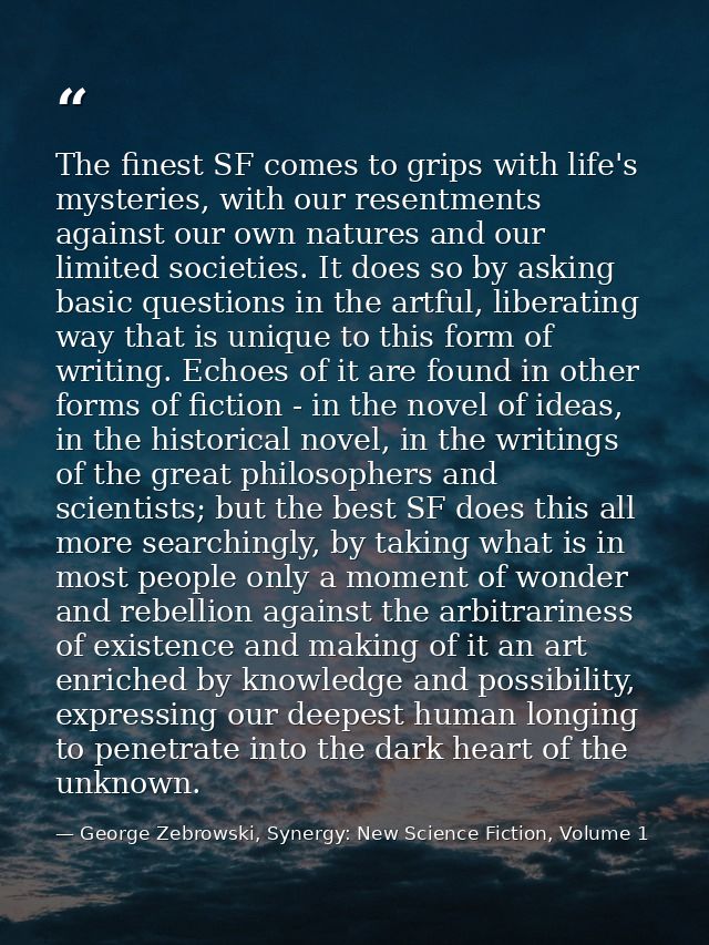 The finest SF comes to grips with life's mysteries, with our resentments against our own natures and our limited societi — George Zebrowski, Synergy: New Science Fiction, Volume 1