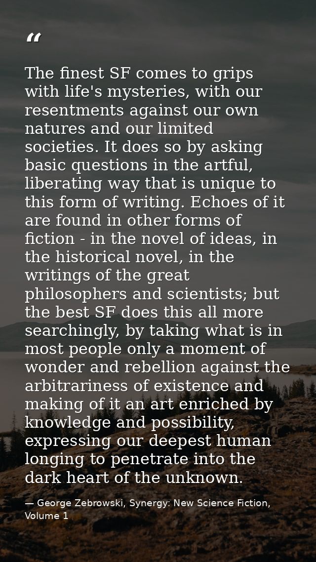 The finest SF comes to grips with life's mysteries, with our resentments against our own natures and our limited societi — George Zebrowski, Synergy: New Science Fiction, Volume 1
