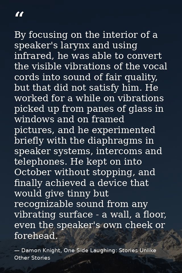 By focusing on the interior of a speaker's larynx and using infrared, he was able to convert the visible vibrations of t — Damon Knight, One Side Laughing: Stories Unlike Other Stories