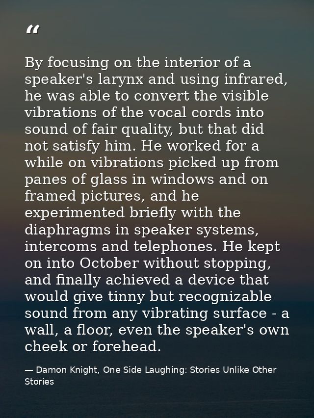 By focusing on the interior of a speaker's larynx and using infrared, he was able to convert the visible vibrations of t — Damon Knight, One Side Laughing: Stories Unlike Other Stories