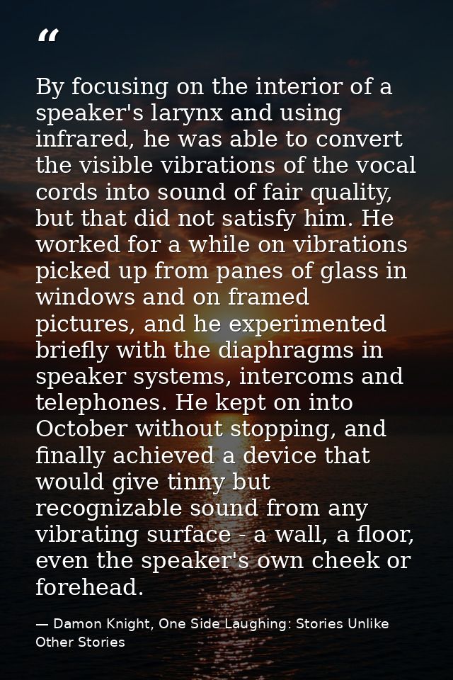 By focusing on the interior of a speaker's larynx and using infrared, he was able to convert the visible vibrations of t — Damon Knight, One Side Laughing: Stories Unlike Other Stories