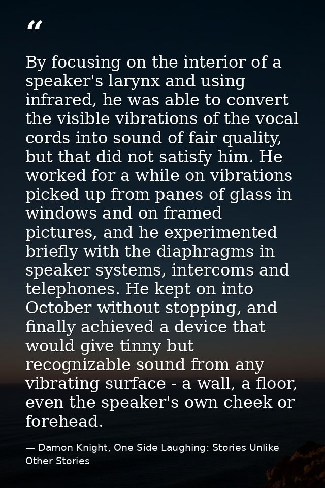 By focusing on the interior of a speaker's larynx and using infrared, he was able to convert the visible vibrations of t — Damon Knight, One Side Laughing: Stories Unlike Other Stories