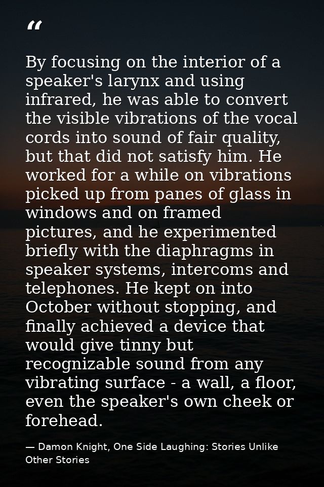 By focusing on the interior of a speaker's larynx and using infrared, he was able to convert the visible vibrations of t — Damon Knight, One Side Laughing: Stories Unlike Other Stories