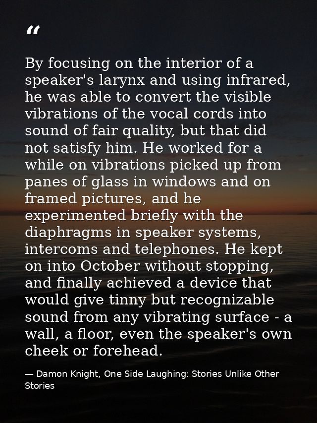 By focusing on the interior of a speaker's larynx and using infrared, he was able to convert the visible vibrations of t — Damon Knight, One Side Laughing: Stories Unlike Other Stories