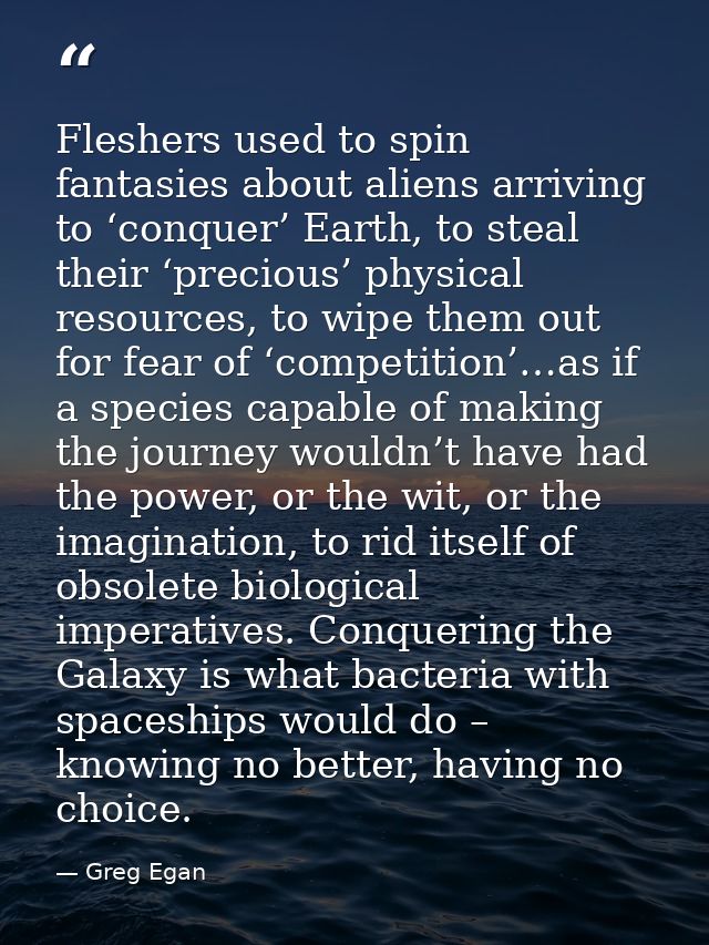 Fleshers used to spin fantasies about aliens arriving to ‘conquer’ Earth, to steal their ‘precious’ physical resources,  — Greg Egan