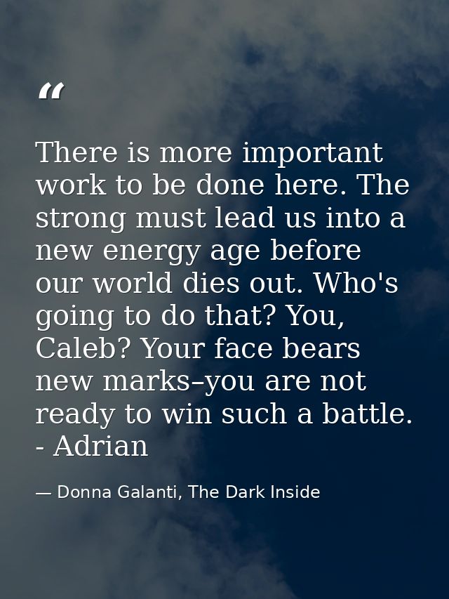 There is more important work to be done here. The strong must lead us into a new energy age before our world dies out. W — Donna Galanti, The Dark Inside