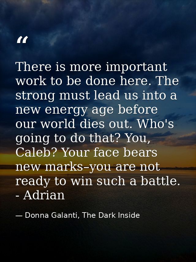 There is more important work to be done here. The strong must lead us into a new energy age before our world dies out. W — Donna Galanti, The Dark Inside