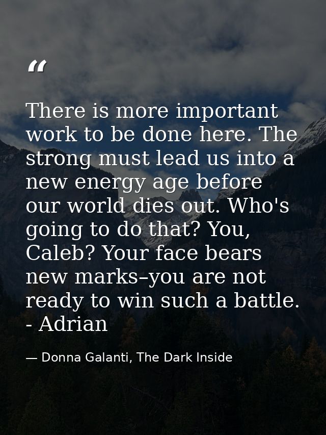 There is more important work to be done here. The strong must lead us into a new energy age before our world dies out. W — Donna Galanti, The Dark Inside