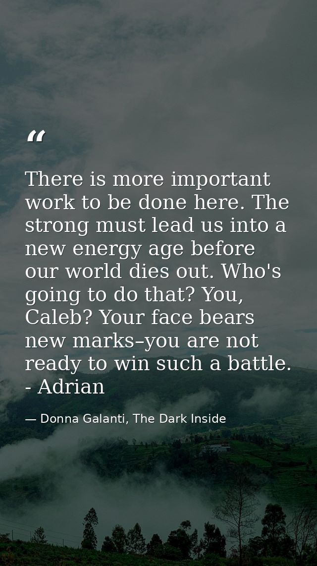 There is more important work to be done here. The strong must lead us into a new energy age before our world dies out. W — Donna Galanti, The Dark Inside